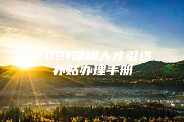 2021深圳人才引进补贴办理手册