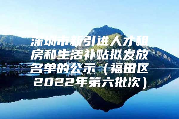 深圳市新引进人才租房和生活补贴拟发放名单的公示（福田区2022年第六批次）