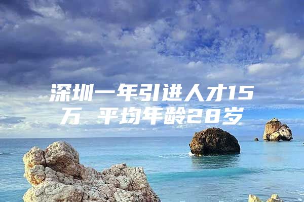 深圳一年引进人才15万 平均年龄28岁