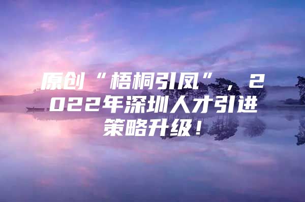 原创“梧桐引凤”，2022年深圳人才引进策略升级！