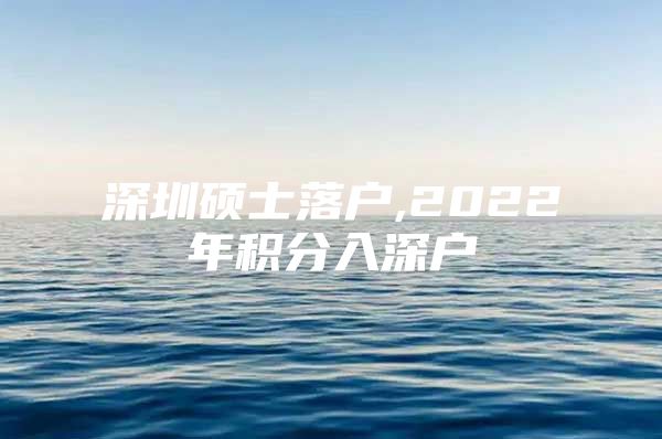 深圳硕士落户,2022年积分入深户