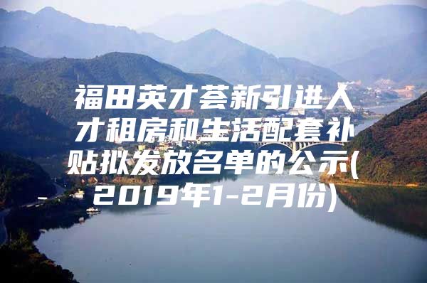 福田英才荟新引进人才租房和生活配套补贴拟发放名单的公示(2019年1-2月份)