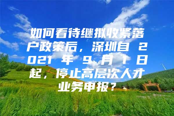 如何看待继拟收紧落户政策后，深圳自 2021 年 9 月 1 日起，停止高层次人才业务申报？