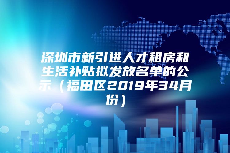 深圳市新引进人才租房和生活补贴拟发放名单的公示（福田区2019年34月份）