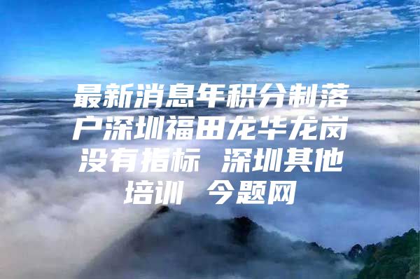 最新消息年积分制落户深圳福田龙华龙岗没有指标 深圳其他培训 今题网