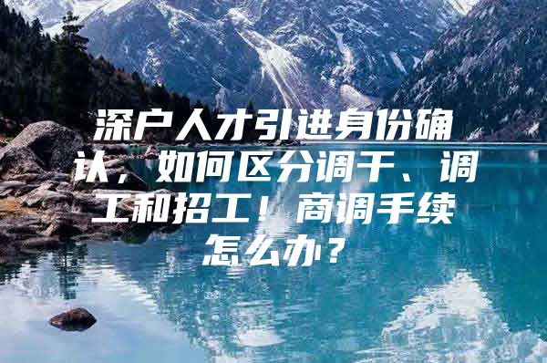 深户人才引进身份确认，如何区分调干、调工和招工！商调手续怎么办？