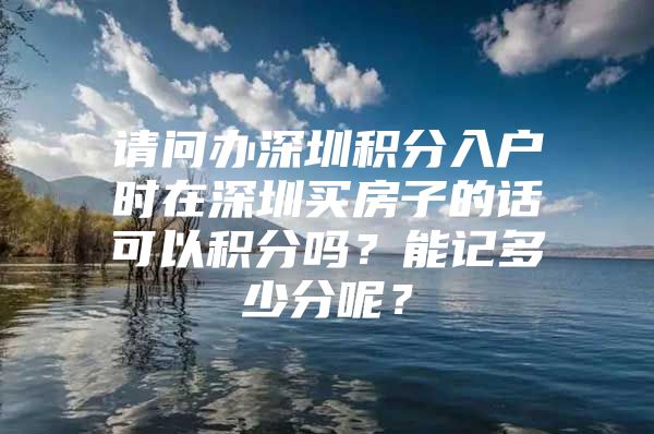 请问办深圳积分入户时在深圳买房子的话可以积分吗？能记多少分呢？