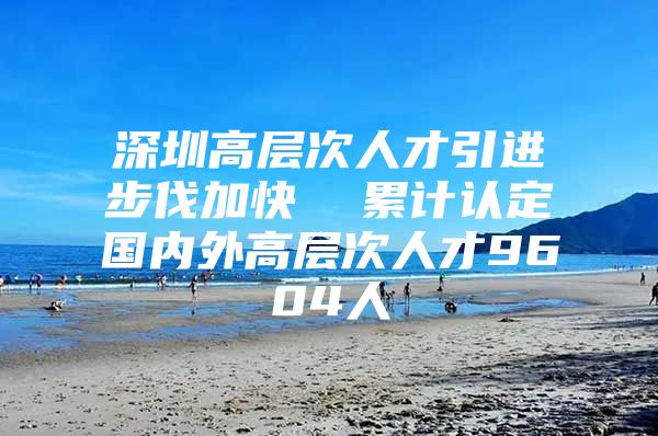 深圳高层次人才引进步伐加快  累计认定国内外高层次人才9604人