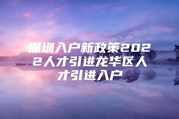 深圳入户新政策2022人才引进龙华区人才引进入户