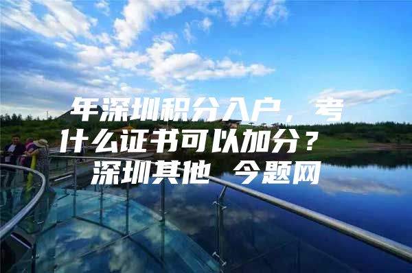 年深圳积分入户，考什么证书可以加分？ 深圳其他 今题网