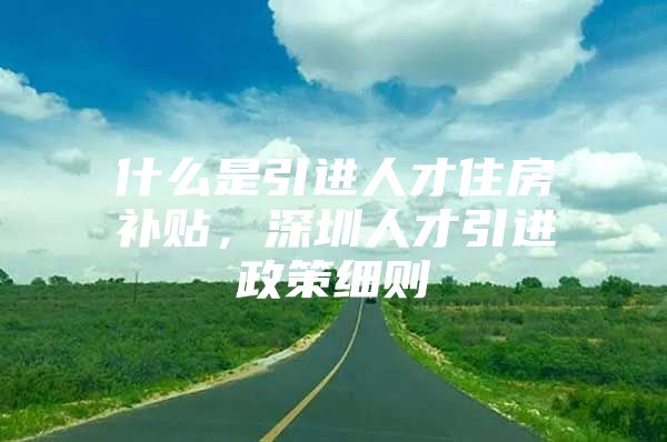 什么是引进人才住房补贴，深圳人才引进政策细则