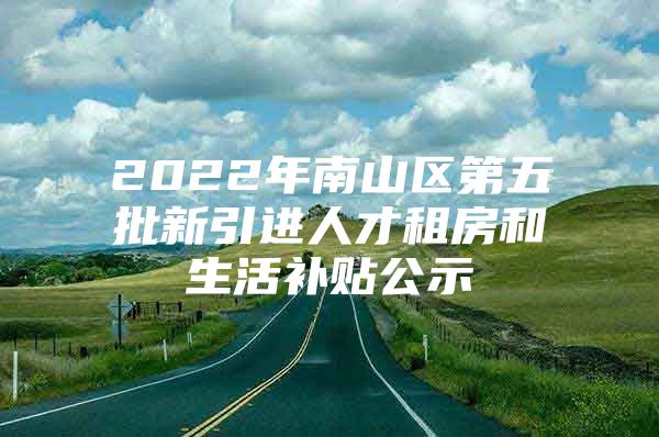 2022年南山区第五批新引进人才租房和生活补贴公示