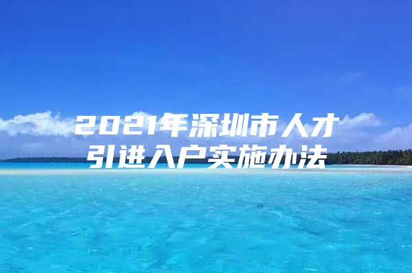 2021年深圳市人才引进入户实施办法