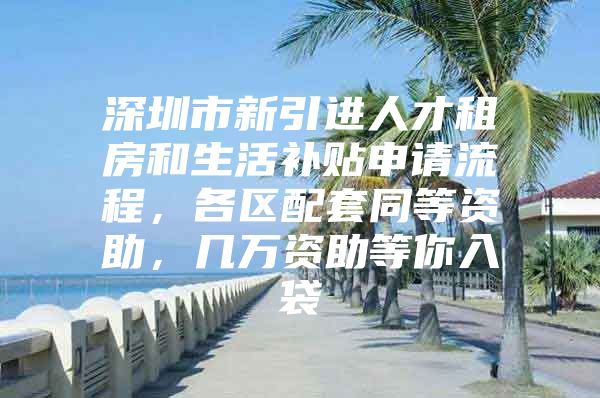 深圳市新引进人才租房和生活补贴申请流程，各区配套同等资助，几万资助等你入袋