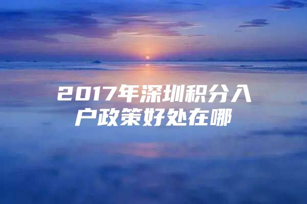 2017年深圳积分入户政策好处在哪