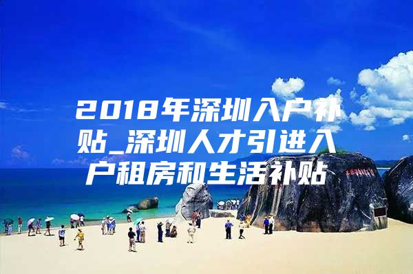 2018年深圳入户补贴_深圳人才引进入户租房和生活补贴