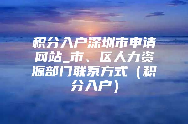 积分入户深圳市申请网站_市、区人力资源部门联系方式（积分入户）