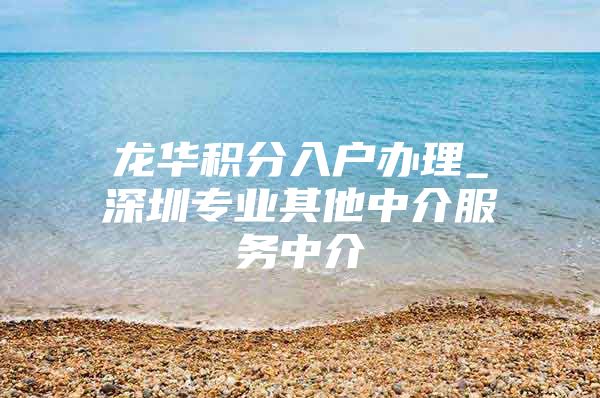 龙华积分入户办理_深圳专业其他中介服务中介