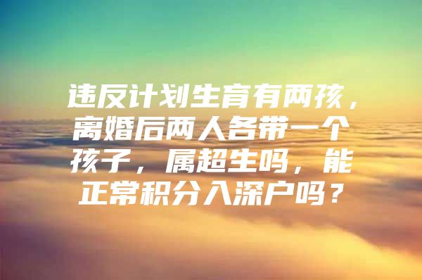 违反计划生育有两孩，离婚后两人各带一个孩子，属超生吗，能正常积分入深户吗？