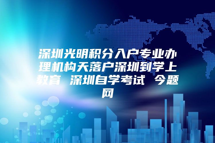 深圳光明积分入户专业办理机构天落户深圳到学上教育 深圳自学考试 今题网