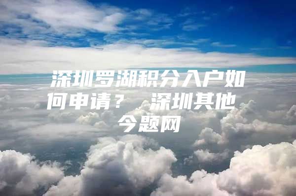 深圳罗湖积分入户如何申请？ 深圳其他 今题网