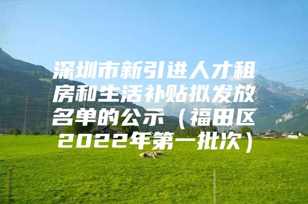 深圳市新引进人才租房和生活补贴拟发放名单的公示（福田区2022年第一批次）