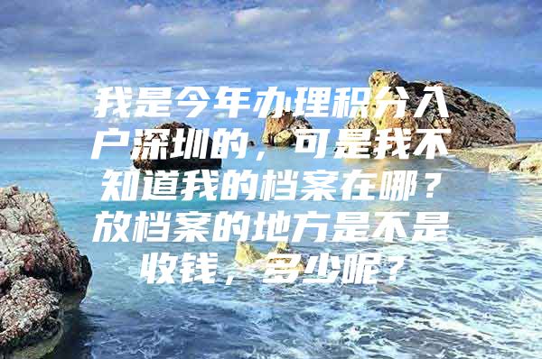 我是今年办理积分入户深圳的，可是我不知道我的档案在哪？放档案的地方是不是收钱，多少呢？