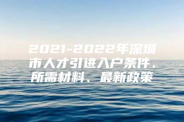 2021-2022年深圳市人才引进入户条件、所需材料、最新政策