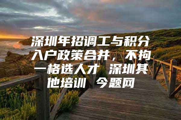 深圳年招调工与积分入户政策合并，不拘一格选人才 深圳其他培训 今题网