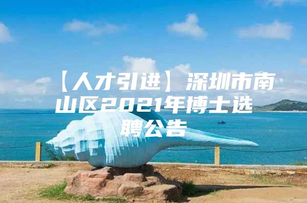 【人才引进】深圳市南山区2021年博士选聘公告