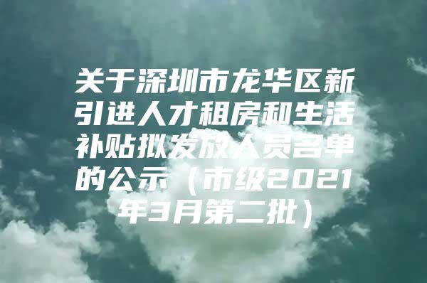 关于深圳市龙华区新引进人才租房和生活补贴拟发放人员名单的公示（市级2021年3月第二批）