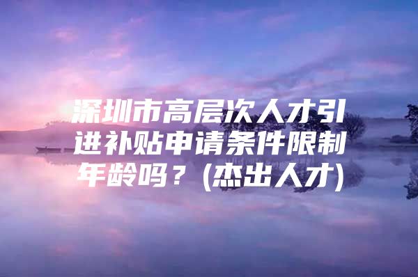 深圳市高层次人才引进补贴申请条件限制年龄吗？(杰出人才)