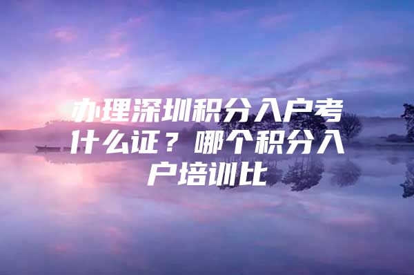 办理深圳积分入户考什么证？哪个积分入户培训比