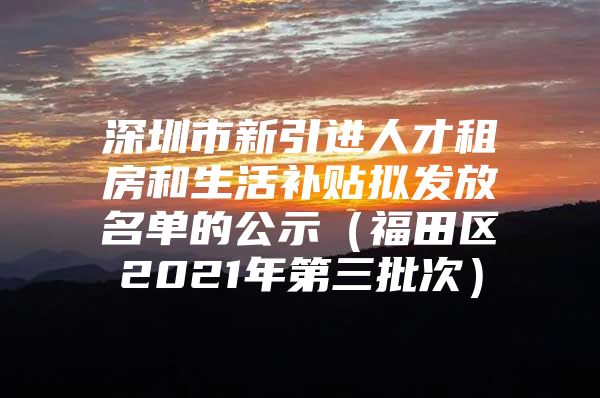 深圳市新引进人才租房和生活补贴拟发放名单的公示（福田区2021年第三批次）