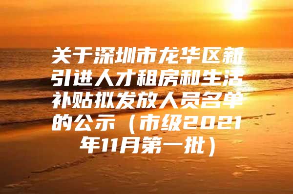 关于深圳市龙华区新引进人才租房和生活补贴拟发放人员名单的公示（市级2021年11月第一批）