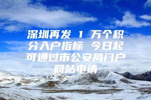 深圳再发 1 万个积分入户指标 今日起可通过市公安局门户网站申请