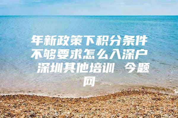 年新政策下积分条件不够要求怎么入深户 深圳其他培训 今题网