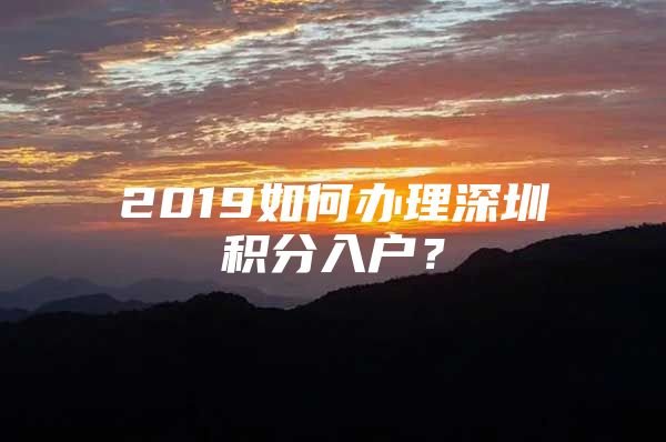 2019如何办理深圳积分入户？