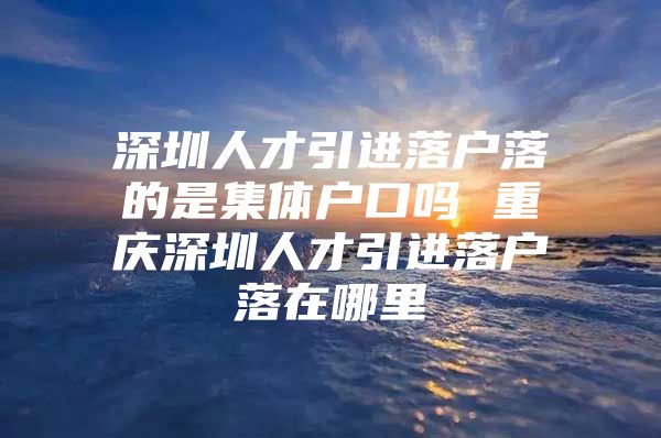 深圳人才引进落户落的是集体户口吗 重庆深圳人才引进落户落在哪里