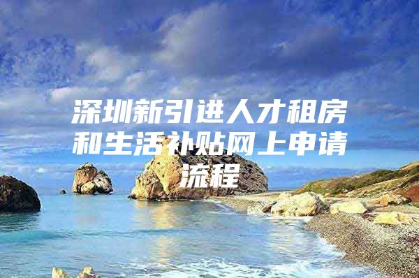 深圳新引进人才租房和生活补贴网上申请流程