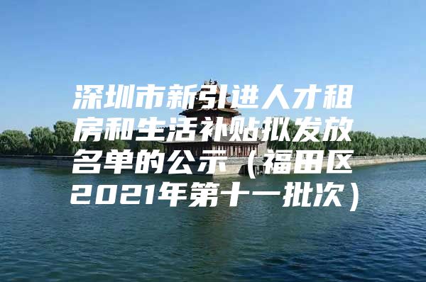 深圳市新引进人才租房和生活补贴拟发放名单的公示（福田区2021年第十一批次）