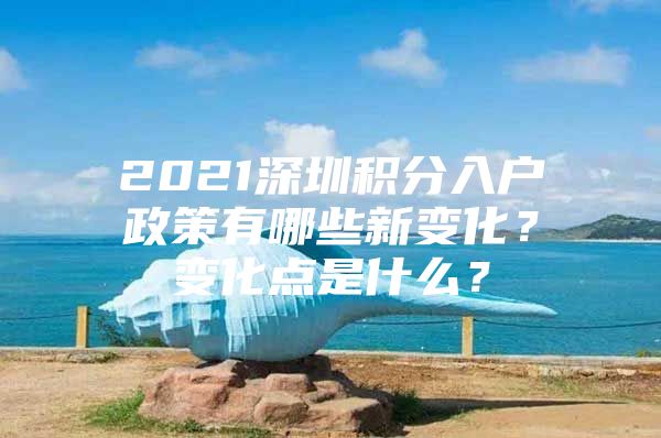 2021深圳积分入户政策有哪些新变化？变化点是什么？