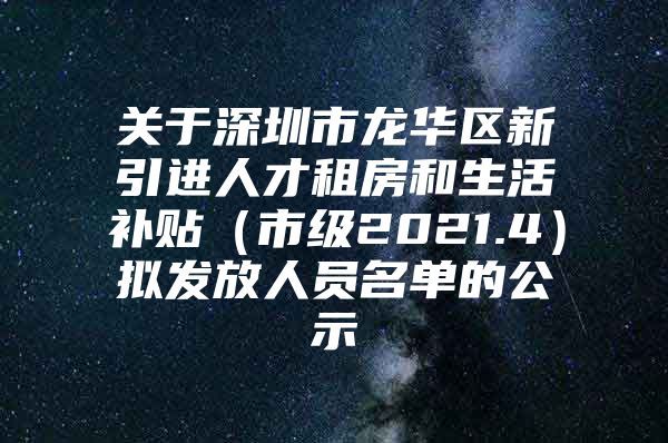 关于深圳市龙华区新引进人才租房和生活补贴（市级2021.4）拟发放人员名单的公示