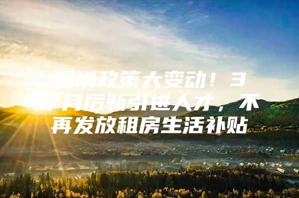 深圳政策大变动！3个月后新引进人才，不再发放租房生活补贴