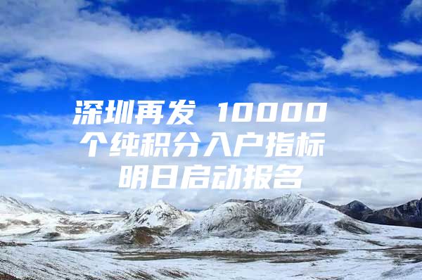 深圳再发 10000 个纯积分入户指标 明日启动报名