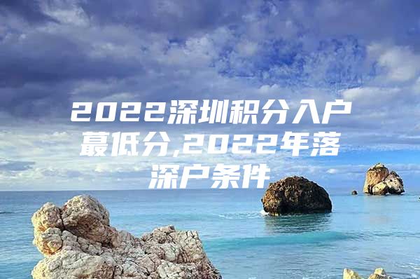 2022深圳积分入户蕞低分,2022年落深户条件