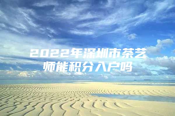 2022年深圳市茶艺师能积分入户吗