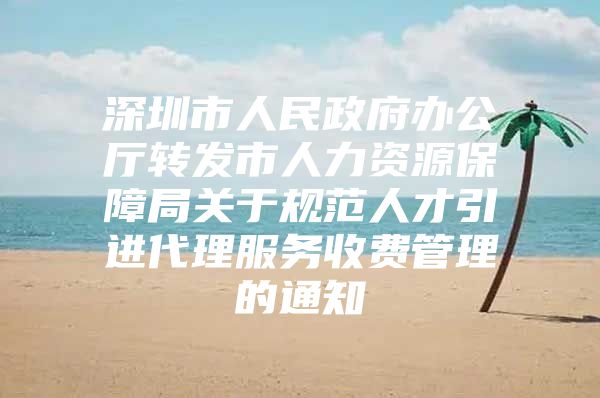 深圳市人民政府办公厅转发市人力资源保障局关于规范人才引进代理服务收费管理的通知