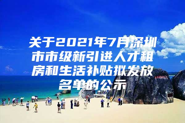 关于2021年7月深圳市市级新引进人才租房和生活补贴拟发放名单的公示