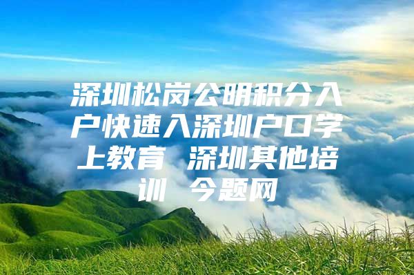 深圳松岗公明积分入户快速入深圳户口学上教育 深圳其他培训 今题网